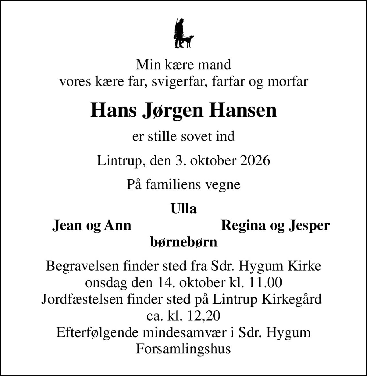 Min kære mand vores kære far, svigerfar, farfar og morfar
Hans Jørgen Hansen
er stille sovet ind
Lintrup, den 3. oktober 2026
På familiens vegne
Ulla
Jean og Ann
Regina og Jesper
Begravelsen finder sted fra Sdr. Hygum Kirke  onsdag den 14. oktober kl. 11.00  Jordfæstelsen finder sted på Lintrup Kirkegård  ca. kl. 12,20 Efterfølgende mindesamvær i Sdr. Hygum Forsamlingshus