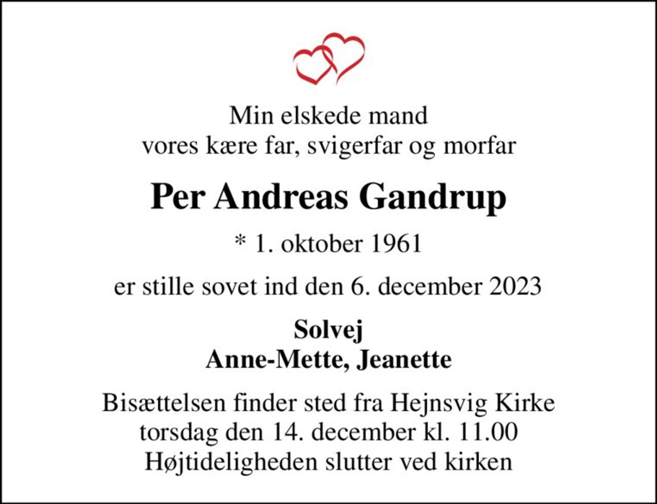 Min elskede mand vores kære far, svigerfar og morfar
Per Andreas Gandrup
* 1. oktober 1961
er stille sovet ind den 6. december 2023
Solvej Anne-Mette, Jeanette
Bisættelsen finder sted fra Hejnsvig Kirke  torsdag den 14. december kl. 11.00  Højtideligheden slutter ved kirken
