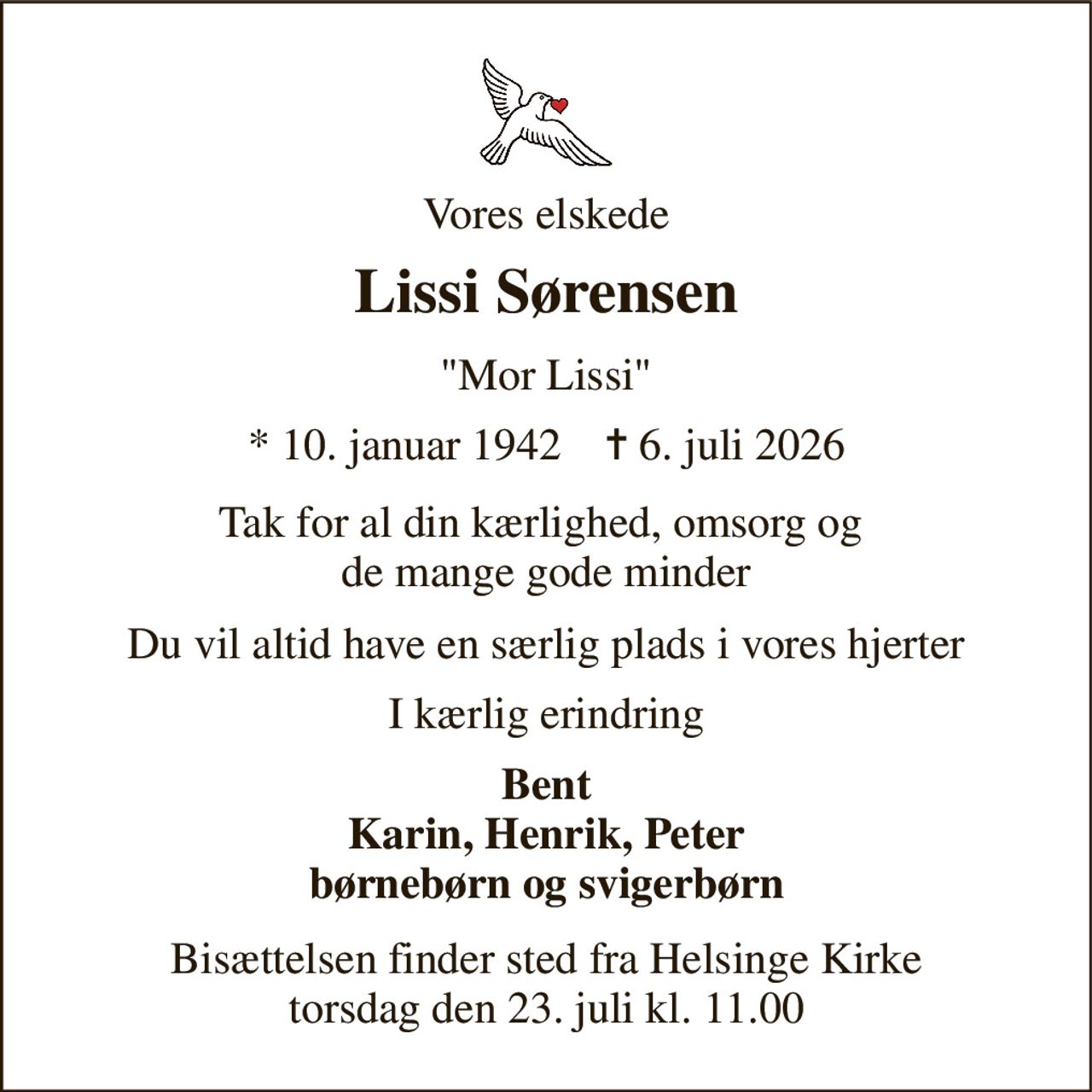Vores elskede 
Lissi Sørensen 
"Mor Lissi" 
*​ 10. januar 1942​    ✝​ 6. juli 2026 
Tak for al din kærlighed, omsorg og  de mange gode minder 
Du vil altid have en særlig plads i vores hjerter 
I kærlig erindring 
Bent Karin, Henrik, Peter børnebørn og svigerbørn 
Bisættelsen​ finder sted fra Helsinge Kirke​ torsdag den 23. juli​ kl. 11.00