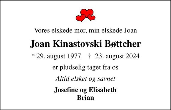 Vores elskede mor, min elskede Joan
Joan Kinastovski Bøttcher
* 29. august 1977    &#x271d; 23. august 2024
er pludselig taget fra os
Altid elsket og savnet
Josefine og Elisabeth Brian