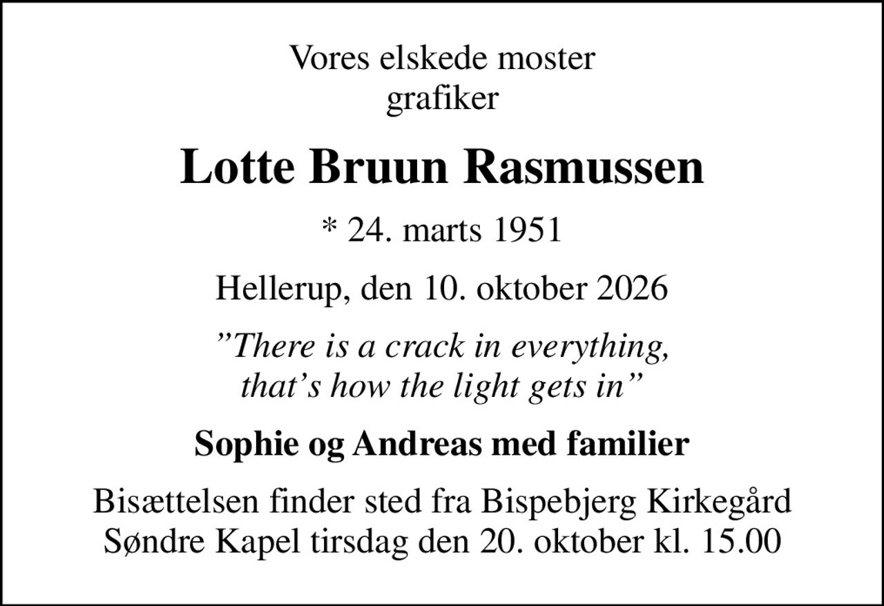 Vores elskede moster grafiker
Lotte Bruun Rasmussen
* 24. marts 1951
Hellerup, den 10. oktober 2026
 There is a crack in everything,  thats how the light gets in
Sophie og Andreas med familier
Bisættelsen finder sted fra Bispebjerg Kirkegård Søndre Kapel  tirsdag den 20. oktober kl. 15.00