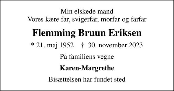 Min elskede mand Vores kære far, svigerfar, morfar og farfar
Flemming Bruun Eriksen
* 21. maj 1952    &#x271d; 30. november 2023
På familiens vegne
Karen-Margrethe
Bisættelsen har fundet sted