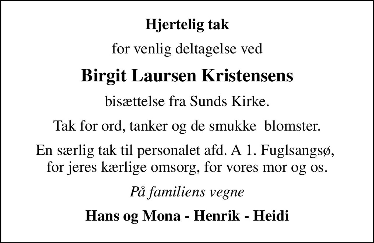 Hjertelig tak
for venlig deltagelse ved
Birgit Laursen Kristensens
bisættelse fra Sunds Kirke.
Tak for ord, tanker og de smukke  blomster.
En særlig tak til personalet afd. A 1. Fuglsangsø,  for jeres kærlige omsorg, for vores mor og os.
På familiens vegne
Hans og Mona - Henrik - Heidi