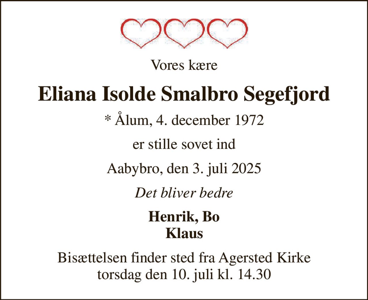 Vores kære
Eliana Isolde Smalbro Segefjord
* Ålum, 4. december 1972
er stille sovet ind
Aabybro, den 3. juli 2025
Det bliver bedre
Henrik, Bo Klaus
Bisættelsen finder sted fra Agersted Kirke  torsdag den 10. juli kl. 14.30