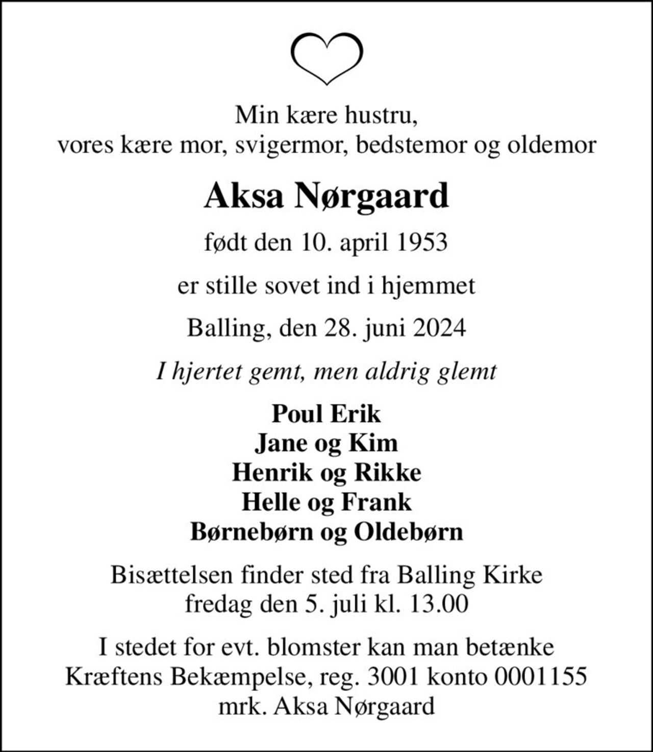 Min kære hustru, vores kære mor, svigermor, bedstemor og oldemor
Aksa Nørgaard
født den 10. april 1953
er stille sovet ind i hjemmet
Balling, den 28. juni 2024
I hjertet gemt, men aldrig glemt
Poul Erik Jane og Kim Henrik og Rikke Helle og Frank Børnebørn og Oldebørn
Bisættelsen finder sted fra Balling Kirke  fredag den 5. juli kl. 13.00 
I stedet for evt. blomster kan man betænke
					Kræftens Bekæmpelse reg.3001konto0001155mrk. Aksa
					Nørgaard