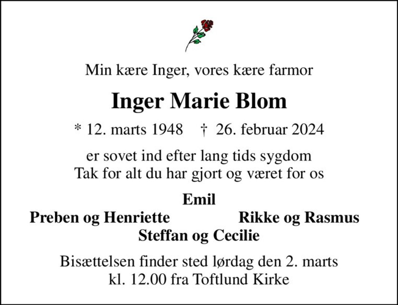 Min kære Inger, vores kære farmor
Inger Marie Blom
* 12. marts 1948    ✝ 26. februar 2024
er sovet ind efter lang tids sygdom Tak for alt du har gjort og været for os
Emil
Preben og Henriette
Rikke og Rasmus
Bisættelsen finder sted lørdag den 2. marts kl. 12.00 fra Toftlund Kirke