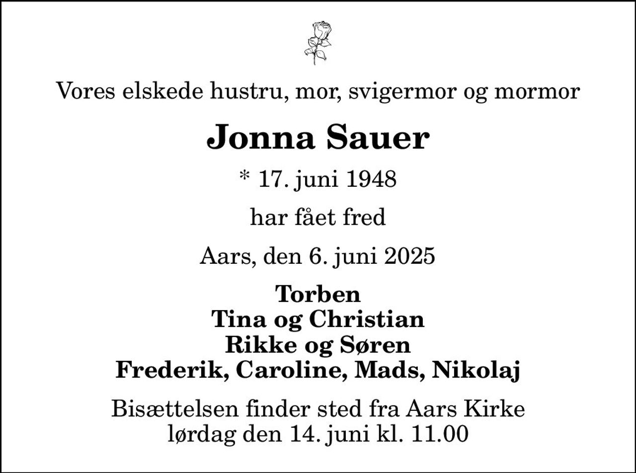 Vores elskede hustru, mor, svigermor og mormor
Jonna Sauer
* 17. juni 1948
har fået fred
Aars, den 6. juni 2025
Torben Tina og Christian Rikke og Søren Frederik, Caroline, Mads, Nikolaj
Bisættelsen finder sted fra Aars Kirke  lørdag den 14. juni kl. 11.00
