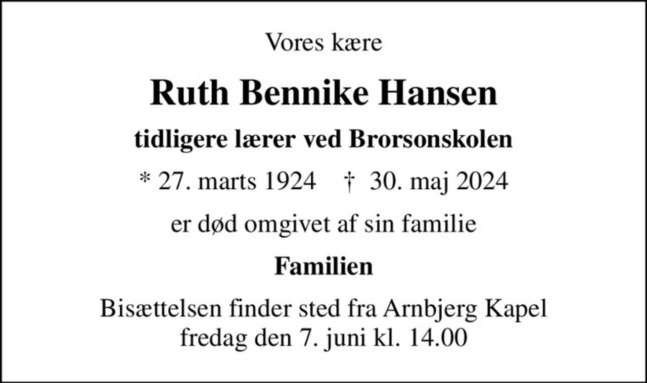 Vores kære
Ruth Bennike Hansen
tidligere lærer ved Brorsonskolen
* 27. marts 1924    ✝ 30. maj 2024
er død omgivet af sin familie
Familien
Bisættelsen finder sted fra Arnbjerg Kapel  fredag den 7. juni kl. 14.00