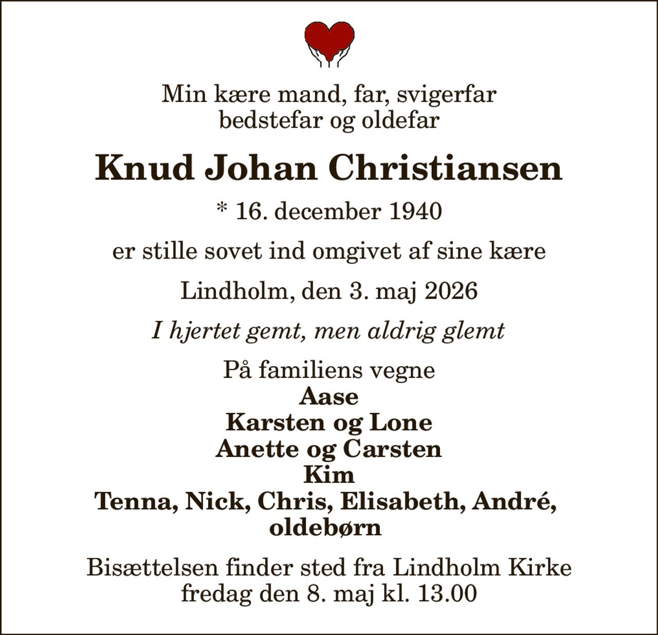 Min kære mand, far, svigerfar bedstefar og oldefar
Knud Johan Christiansen
* 16. december 1940
er stille sovet ind omgivet af sine kære
Lindholm, den 3. maj 2026
I hjertet gemt, men aldrig glemt
På familiens vegne
Aase Karsten og Lone Anette og Carsten Kim Tenna, Nick, Chris, Elisabeth, André,  oldebørn 
Bisættelsen finder sted fra Lindholm Kirke  fredag den 8. maj kl. 13.00