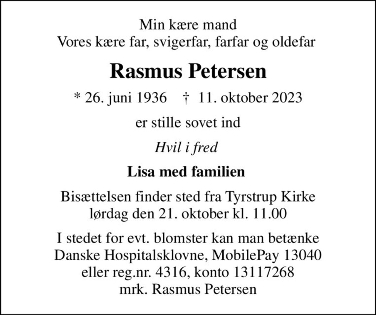 Min kære mand Vores kære far, svigerfar, farfar og oldefar 
Rasmus Petersen
* 26. juni 1936    ✝ 11. oktober 2023
er stille sovet ind
Hvil i fred 
Lisa med familien 
Bisættelsen finder sted fra Tyrstrup Kirke  lørdag den 21. oktober kl. 11.00 
I stedet for evt. blomster kan man betænke
					Danske Hospitalsklovne reg.4316,konto13117268mrk. Rasmus
					Petersen
I stedet for evt. blomster kan man betænke Danske Hospitalsklovne, MobilePay 13040 eller reg.nr. 4316, konto 13117268 mrk. Rasmus Petersen