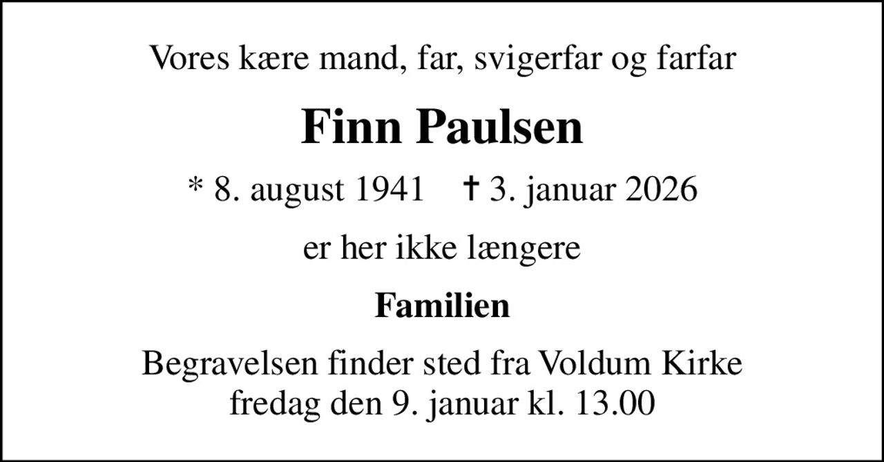 Vores kære mand, far, svigerfar og farfar
Finn Paulsen
* 8. august 1941    ✝ 3. januar 2026
er her ikke længere
Familien
Begravelsen finder sted fra Voldum Kirke  fredag den 9. januar kl. 13.00