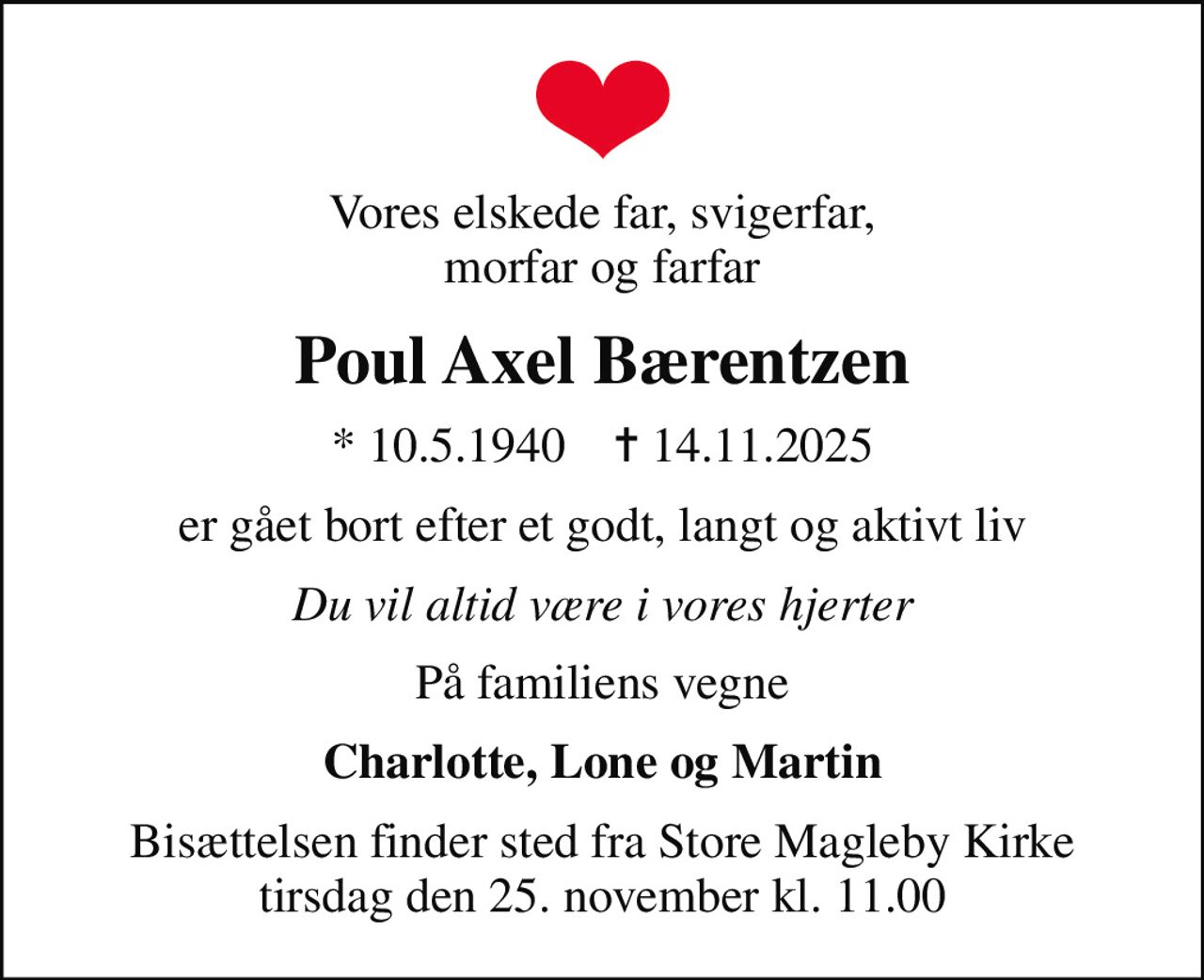 Vores elskede far, svigerfar, morfar og farfar
Poul Axel Bærentzen
* 10.5.1940    ✝ 14.11.2025
er gået bort efter et godt, langt og aktivt liv
Du vil altid være i vores hjerter
På familiens vegne
Charlotte, Lone og Martin
Bisættelsen finder sted fra Store Magleby Kirke  tirsdag den 25. november kl. 11.00