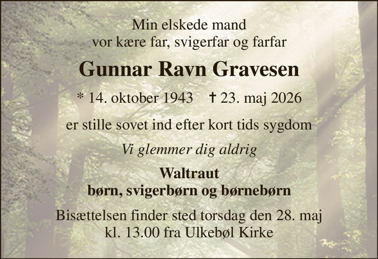 Min elskede mand vor kære far, svigerfar og farfar 
Gunnar Ravn Gravesen 
* 14. oktober 1943    ✝ 23. maj 2026 
er stille sovet ind efter kort tids sygdom 
Vi glemmer dig aldrig 
Waltraut børn, svigerbørn og børnebørn 
Bisættelsen finder sted torsdag den 28. maj kl. 13.00 fra Ulkebøl Kirke