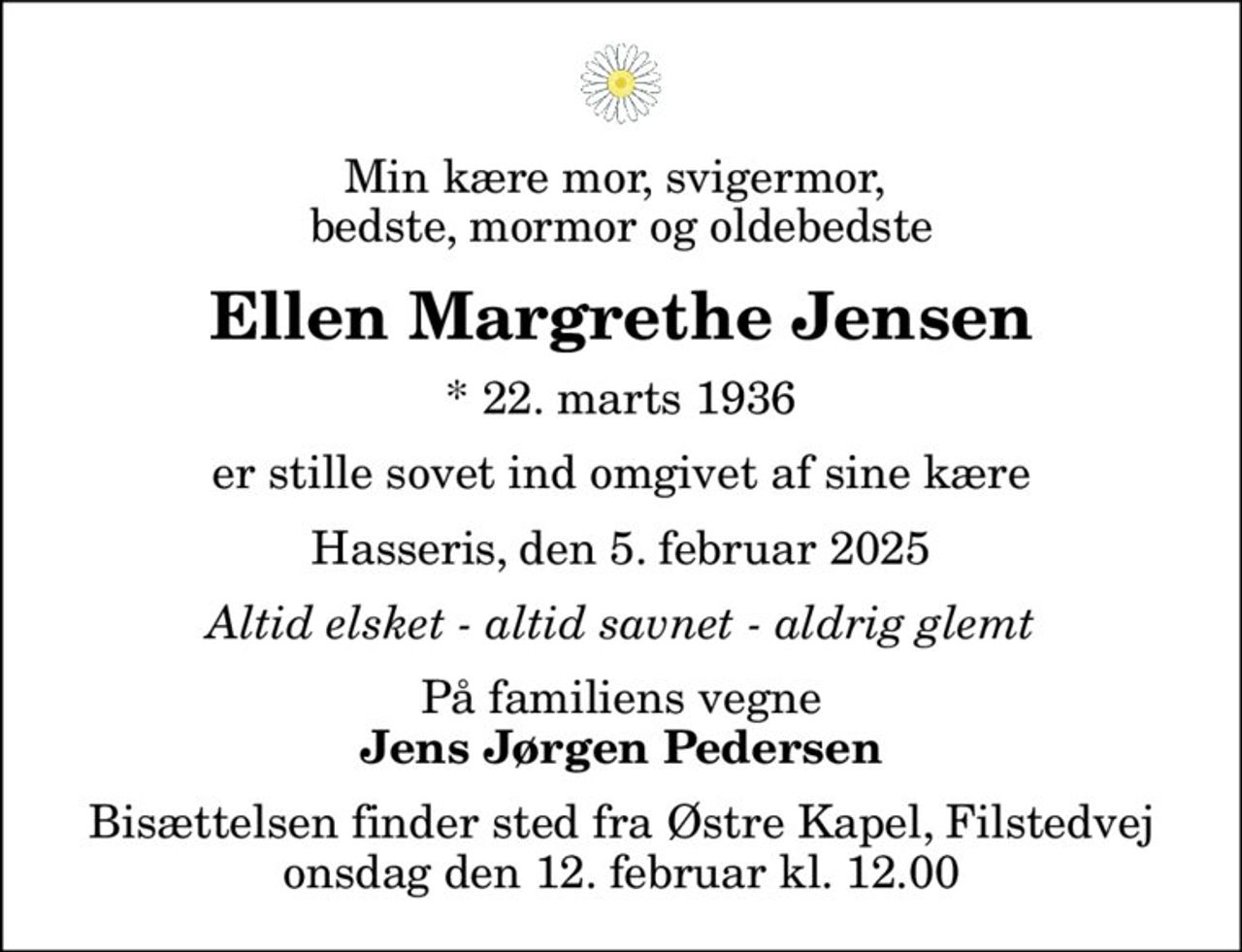 Min kære mor, svigermor,  bedste, mormor og oldebedste
Ellen Margrethe Jensen
* 22. marts 1936
er stille sovet ind omgivet af sine kære
Hasseris, den 5. februar 2025
Altid elsket - altid savnet - aldrig glemt
På familiens vegne
Jens Jørgen Pedersen
Bisættelsen finder sted fra Østre Kapel, Filstedvej  onsdag den 12. februar kl. 12.00