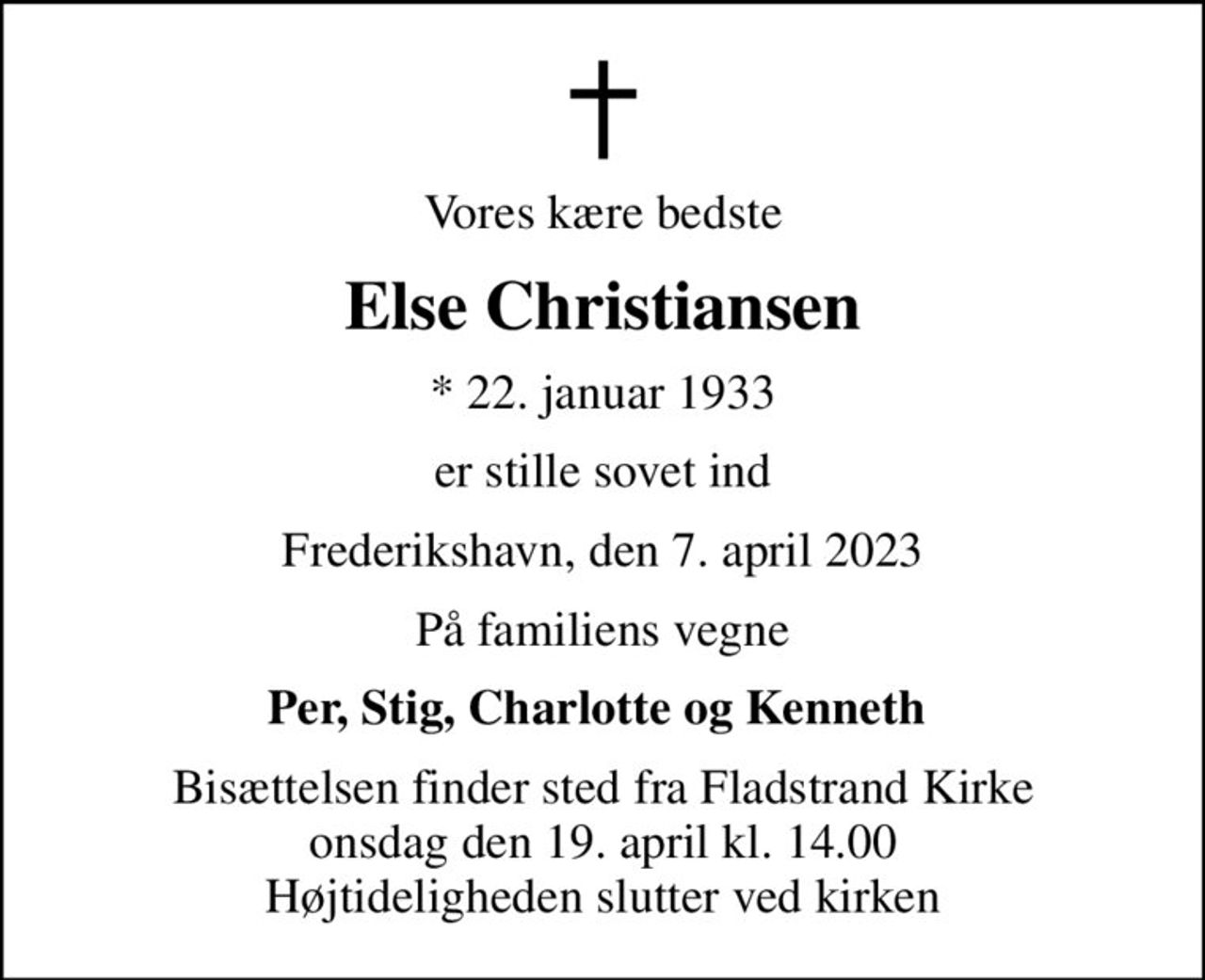 Vores kære bedste
Else Christiansen
* 22. januar 1933
er stille sovet ind
Frederikshavn, den 7. april 2023
På familiens vegne
Per, Stig, Charlotte og Kenneth 
Bisættelsen finder sted fra Fladstrand Kirke  onsdag den 19. april kl. 14.00  Højtideligheden slutter ved kirken