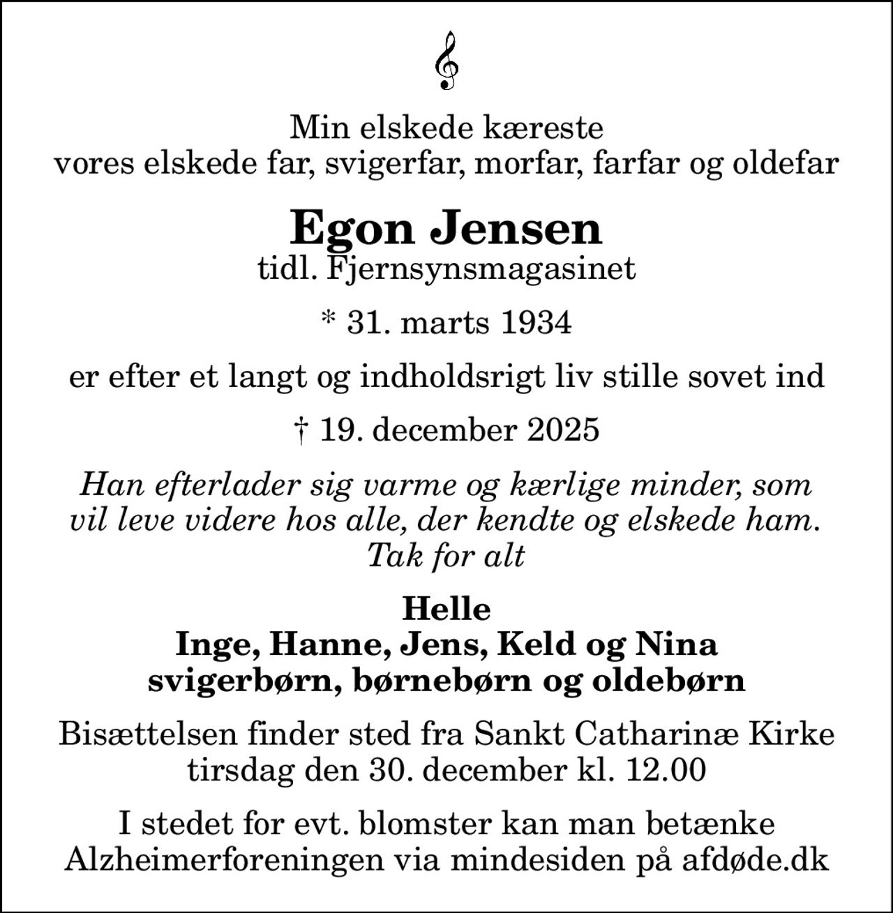 Min elskede kæreste vores elskede far, svigerfar, morfar, farfar og oldefar
Egon Jensen
tidl. Fjernsynsmagasinet
* 31. marts 1934
er efter et langt og indholdsrigt liv stille sovet ind
 19. december 2025
Han efterlader sig varme og kærlige minder, som vil leve videre hos alle, der kendte og elskede ham. Tak for alt
Helle Inge, Hanne, Jens, Keld og Nina svigerbørn, børnebørn og oldebørn
Bisættelsen finder sted fra Sankt Catharinæ Kirke  tirsdag den 30. december kl. 12.00 
I stedet for evt. blomster kan man betænke
					Alzheimerforeningen via mindesiden på afdøde.dk