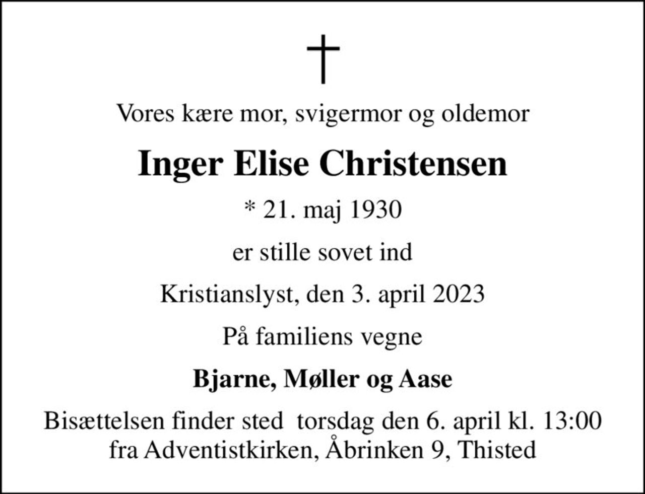 Vores kære mor, svigermor og oldemor
Inger Elise Christensen
* 21. maj 1930
er stille sovet ind
Kristianslyst, den 3. april 2023
På familiens vegne
Bjarne, Møller og Aase
Bisættelsen finder sted  torsdag den 6. april kl. 13:00 fra Adventistkirken, Åbrinken 9, Thisted