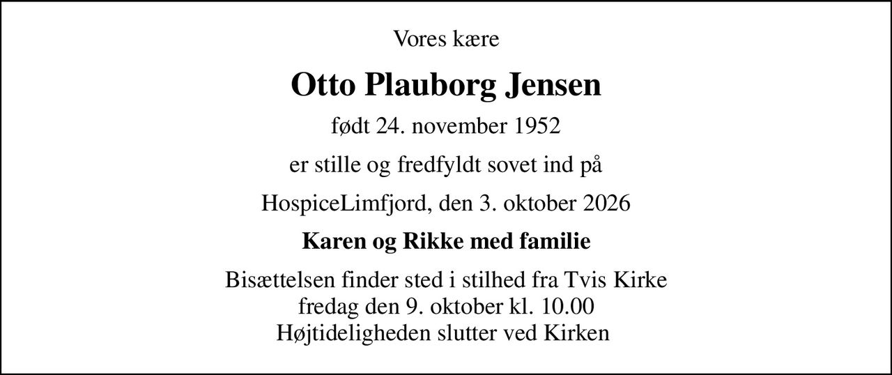 Vores kære
Otto Plauborg Jensen
født 24. november 1952
er stille og fredfyldt sovet ind på
HospiceLimfjord, den 3. oktober 2026
Karen og Rikke med familie
Bisættelsen finder sted i stilhed fra Tvis Kirke fredag den 9. oktober kl. 10.00 Højtideligheden slutter ved Kirken