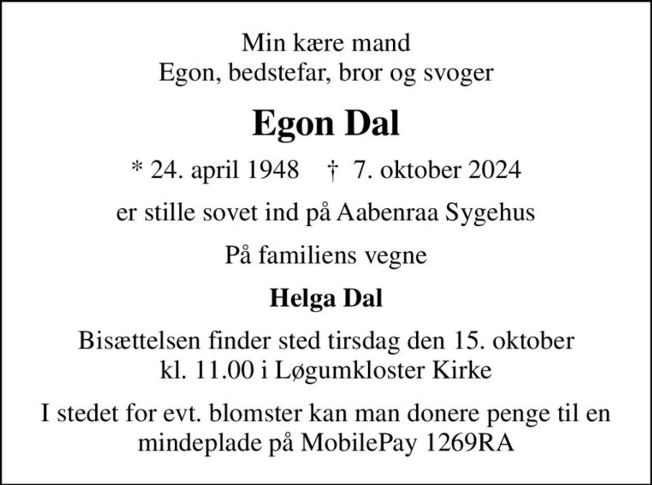 Min kære mand Egon, bedstefar, bror og svoger
Egon Dal
* 24. april 1948    ✝ 7. oktober 2024
er stille sovet ind på Aabenraa Sygehus
På familiens vegne
Helga Dal
Bisættelsen finder sted tirsdag den 15. oktober kl. 11.00 i Løgumkloster Kirke
I stedet for evt. blomster kan man donere penge til en mindeplade på MobilePay 1269RA
