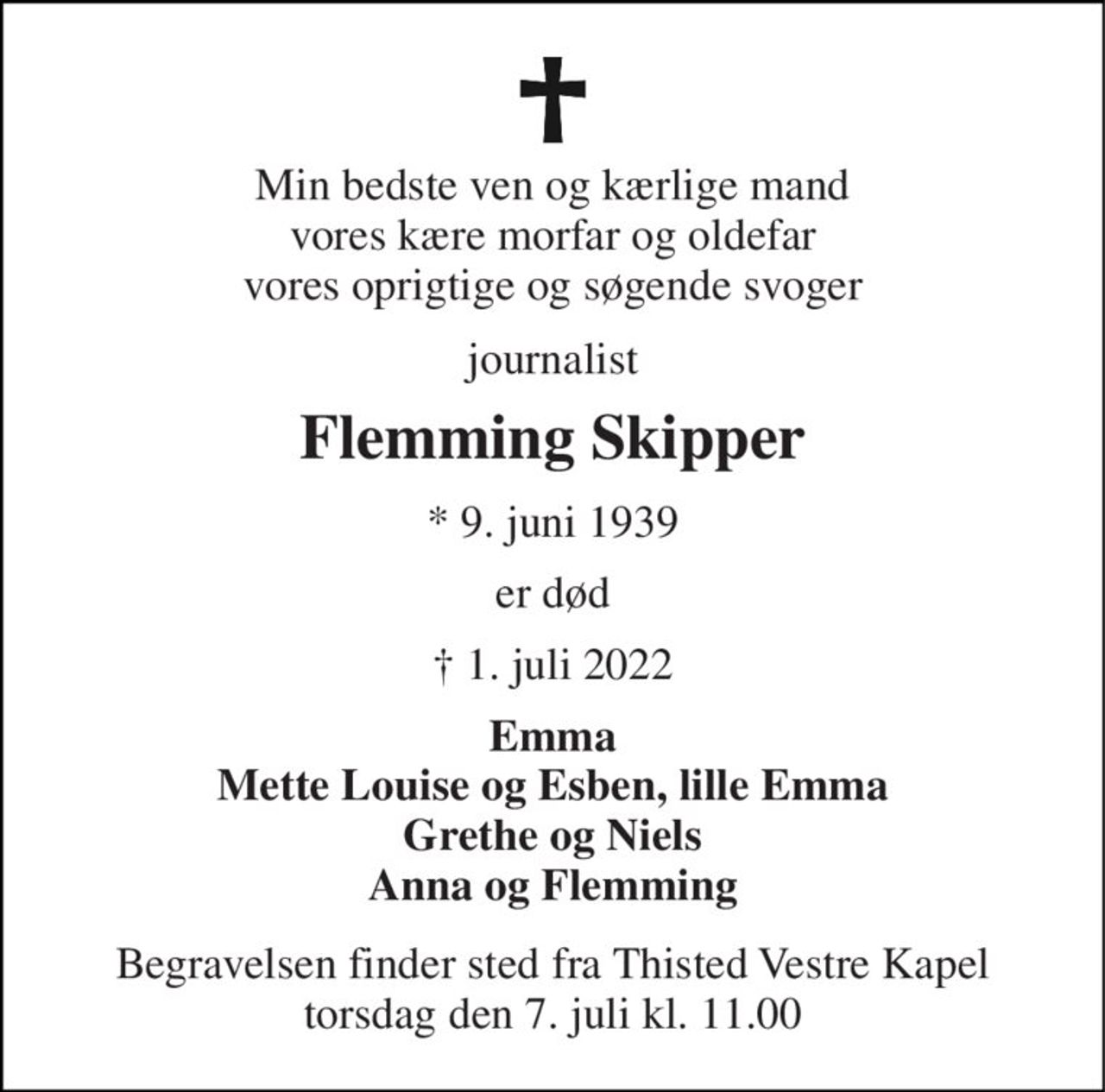 Min bedste ven og kærlige mand vores kære morfar og oldefar vores oprigtige og søgende svoger 
journalist 
Flemming Skipper 
*​ 9. juni 1939 
er død 
†​ 1. juli 2022​ 
Emma Mette Louise og Esben, lille Emma Grethe og Niels Anna og Flemming 
Begravelsen​ finder sted fra Thisted Vestre Kapel​ torsdag den 7. juli​ kl. 11.00