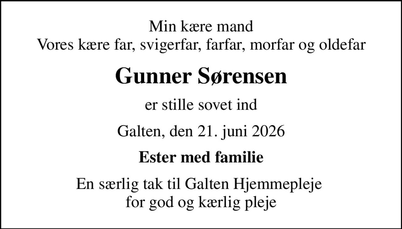Min kære mand Vores kære far, svigerfar, farfar, morfar og oldefar
Gunner Sørensen
er stille sovet ind
Galten, den 21. juni 2026
Ester med familie
En særlig tak til Galten Hjemmepleje  for god og kærlig pleje