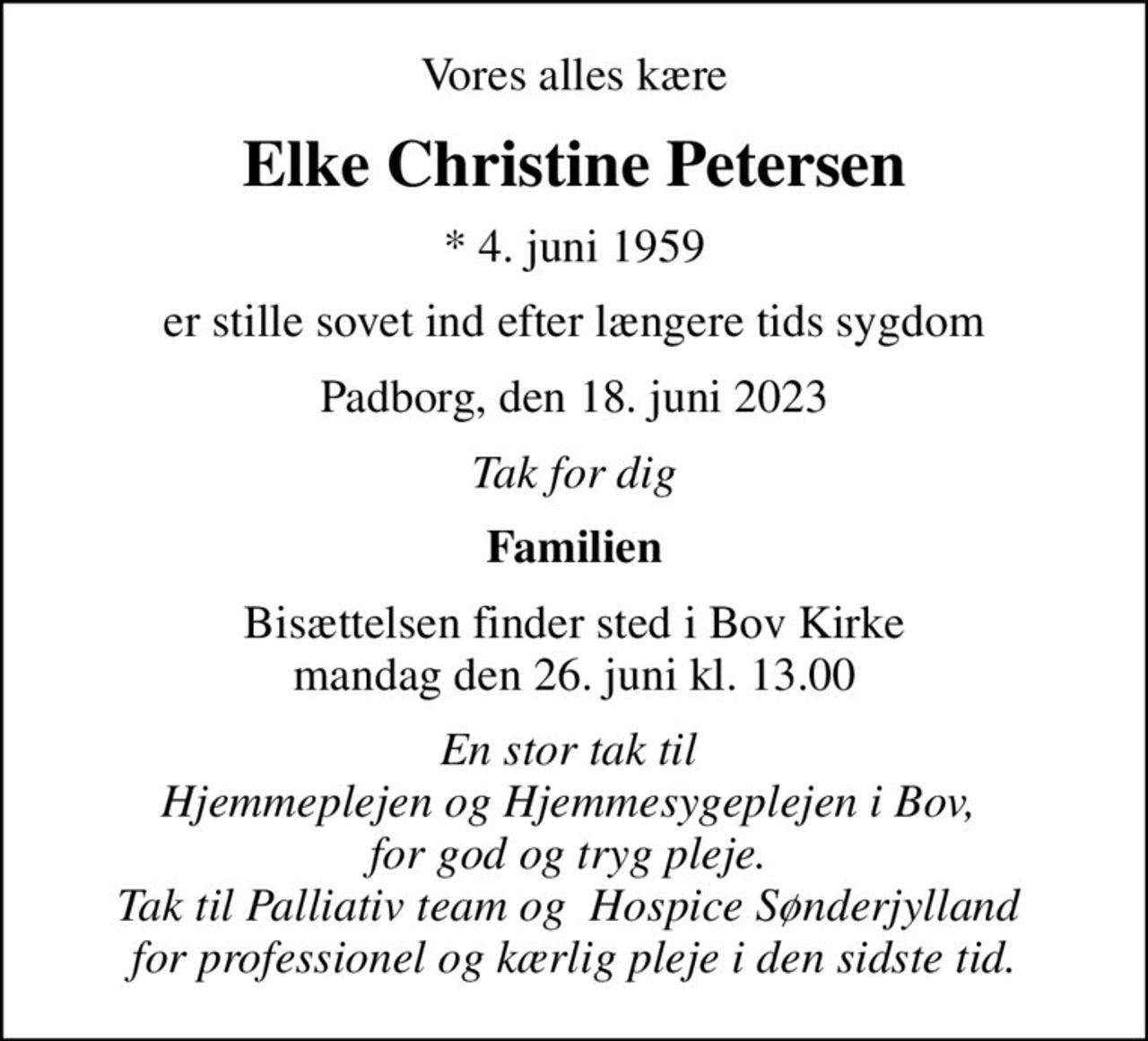 Vores alles kære
Elke Christine Petersen
* 4. juni 1959
er stille sovet ind efter længere tids sygdom
Padborg, den 18. juni 2023
Tak for dig
Familien
Bisættelsen finder sted i Bov Kirke  mandag den 26. juni kl. 13.00 
En stor tak til  Hjemmeplejen og Hjemmesygeplejen i Bov,  for god og tryg pleje.  Tak til Palliativ team og  Hospice Sønderjylland  for professionel og kærlig pleje i den sidste tid.