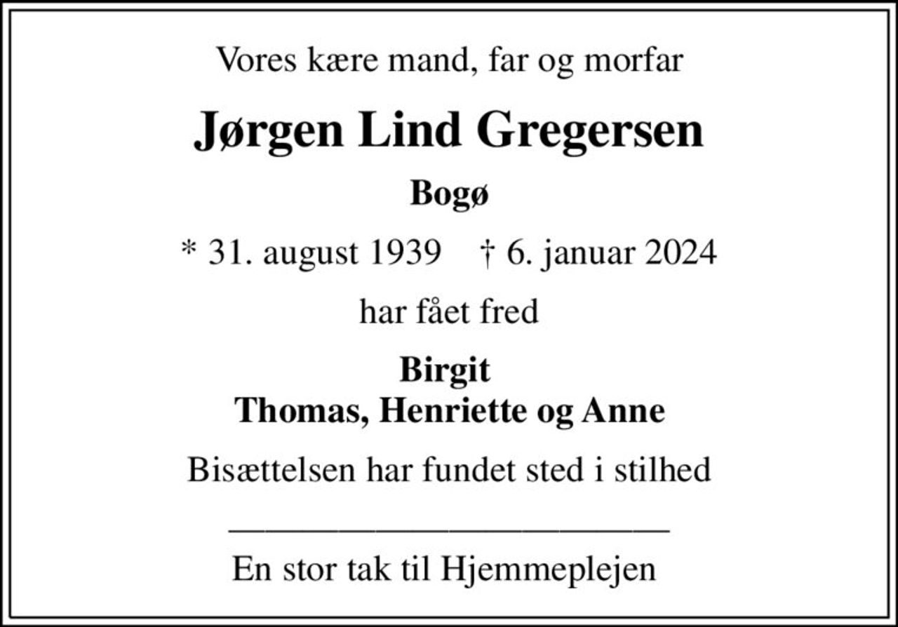 Vores kære mand, far og morfar
Jørgen Lind Gregersen
Bogø
* 31. august 1939    ✝ 6. januar 2024
har fået fred
Birgit  Thomas, Henriette og Anne
Bisættelsen har fundet sted i stilhed
 En stor tak til Hjemmeplejen
