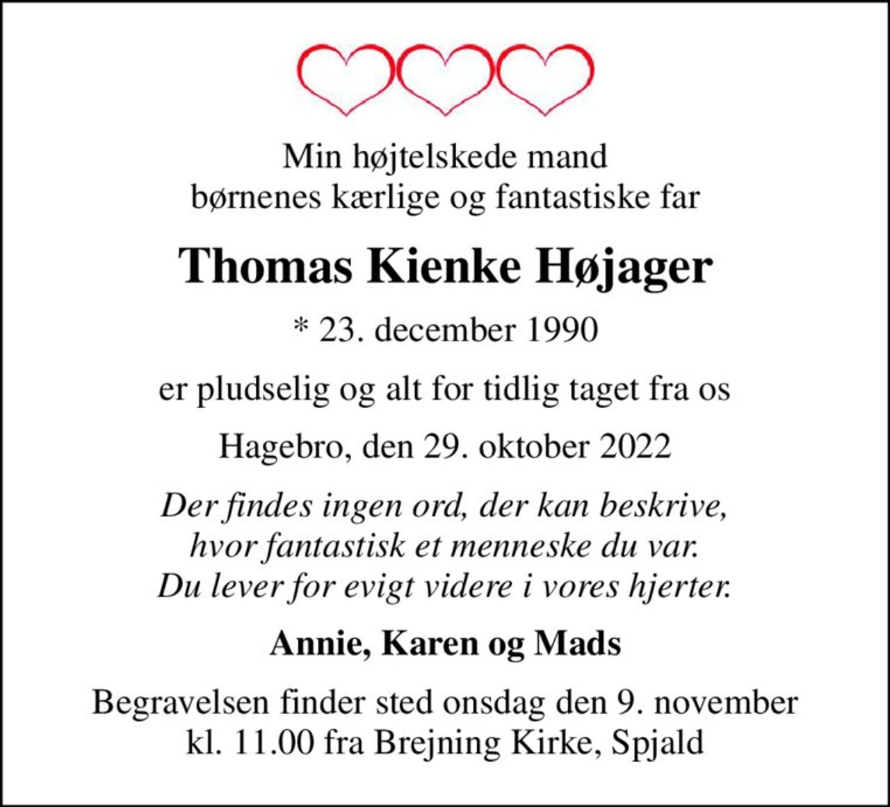 Min højtelskede mand børnenes kærlige og fantastiske far
Thomas Kienke Højager
* 23. december 1990
er pludselig og alt for tidlig taget fra os
Hagebro, den 29. oktober 2022
Der findes ingen ord, der kan beskrive, hvor fantastisk et menneske du var. Du lever for evigt videre i vores hjerter.
Annie, Karen og Mads
Begravelsen finder sted onsdag den 9. november kl. 11.00 fra Brejning Kirke, Spjald