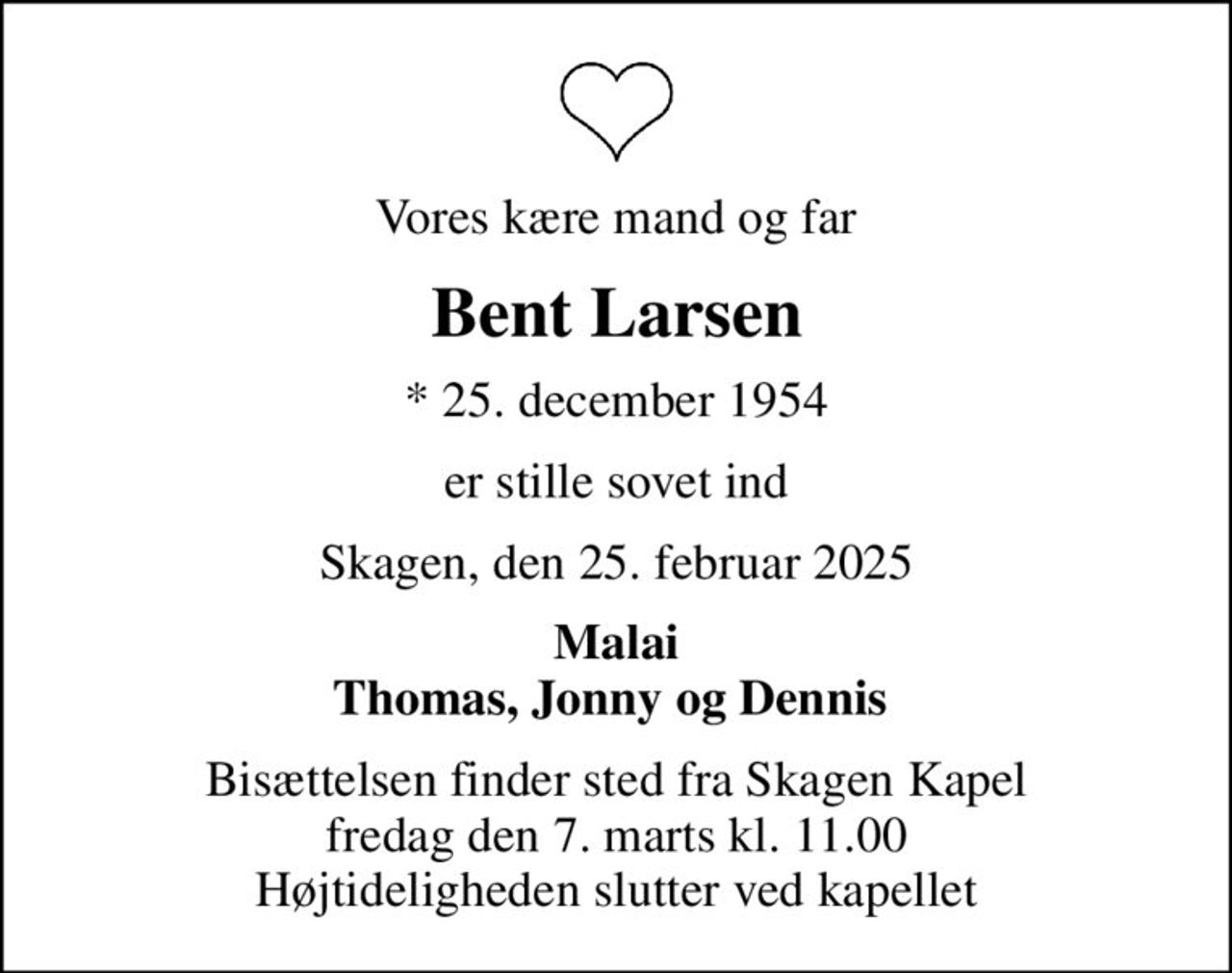 Vores kære mand og far
Bent Larsen
* 25. december 1954
er stille sovet ind
Skagen, den 25. februar 2025
Malai Thomas, Jonny og Dennis 
Bisættelsen finder sted fra Skagen Kapel  fredag den 7. marts kl. 11.00  Højtideligheden slutter ved kapellet