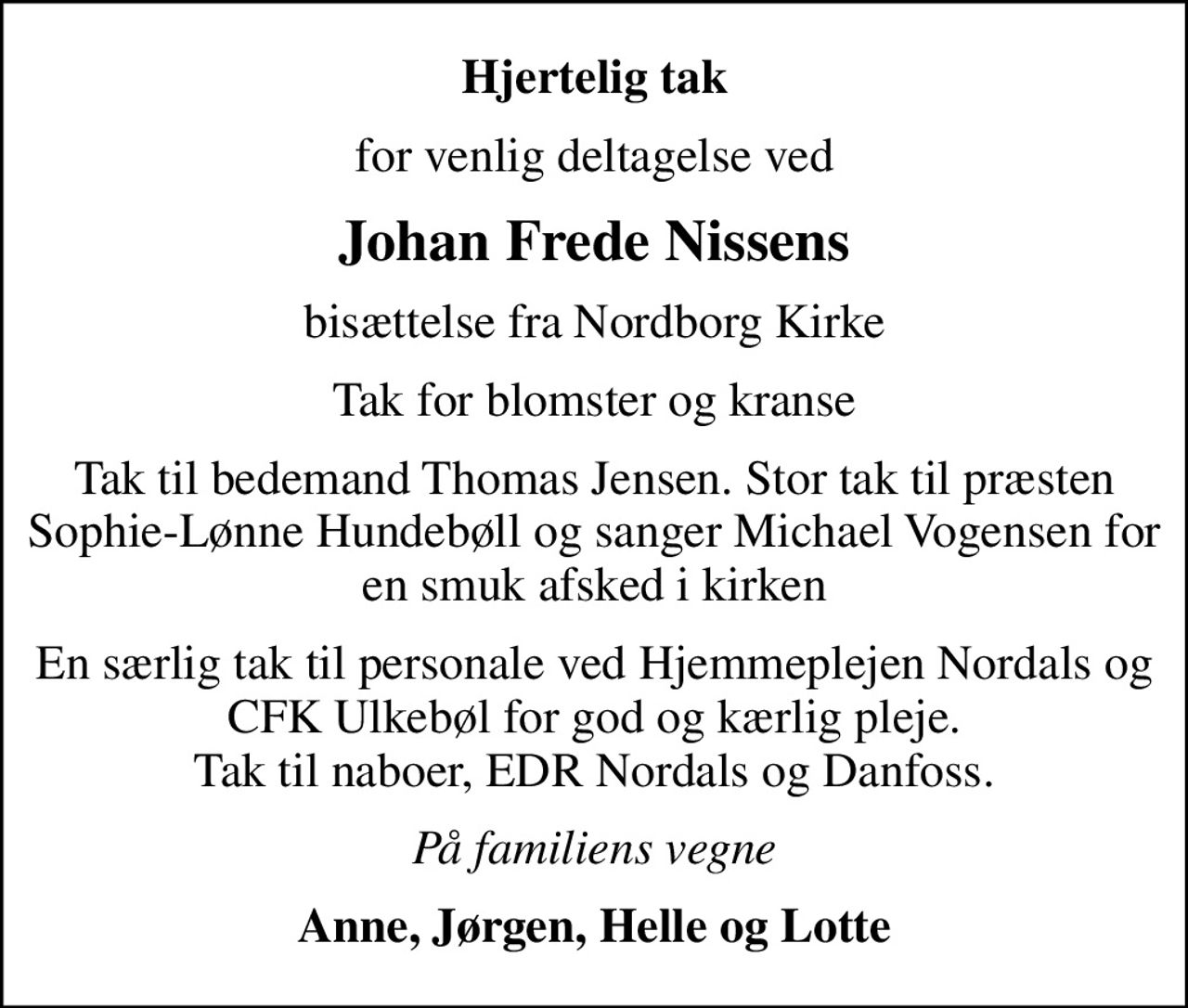 Hjertelig tak
for venlig deltagelse ved
Johan Frede Nissens
bisættelse fra Nordborg Kirke
Tak for blomster og kranse
Tak til bedemand Thomas Jensen. Stor tak til præsten Sophie-Lønne Hundebøll og sanger Michael Vogensen for en smuk afsked i kirken
En særlig tak til personale ved Hjemmeplejen Nordals og CFK Ulkebøl for god og kærlig pleje. Tak til naboer, EDR Nordals og Danfoss.
På familiens vegne
Anne, Jørgen, Helle og Lotte