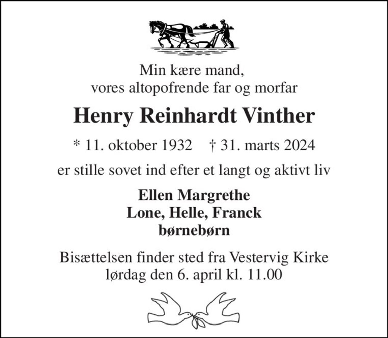 Min kære mand,  vores altopofrende far og morfar 
Henry Reinhardt Vinther 
*​ 11. oktober 1932​    †​ 31. marts 2024 
er stille sovet ind efter et langt og aktivt liv 
Ellen Margrethe Lone, Helle, Franck børnebørn 
Bisættelsen​ finder sted fra Vestervig Kirke​ lørdag den 6. april​ kl. 11.00