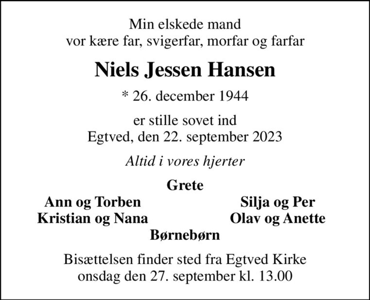Min elskede mand vor kære far, svigerfar, morfar og farfar
Niels Jessen Hansen
* 26. december 1944
er stille sovet ind Egtved, den 22. september 2023
Altid i vores hjerter
Grete
Ann og Torben
Silja og Per
Kristian og Nana
Olav og Anette
Bisættelsen finder sted fra Egtved Kirke  onsdag den 27. september kl. 13.00