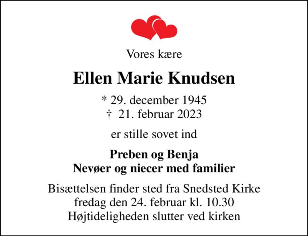 Vores kære
Ellen Marie Knudsen
* 29. december 1945
						✝ 21. februar 2023
er stille sovet ind
Preben og Benja Nevøer og niecer med familier
Bisættelsen finder sted fra Snedsted Kirke  fredag den 24. februar kl. 10.30  Højtideligheden slutter ved kirken