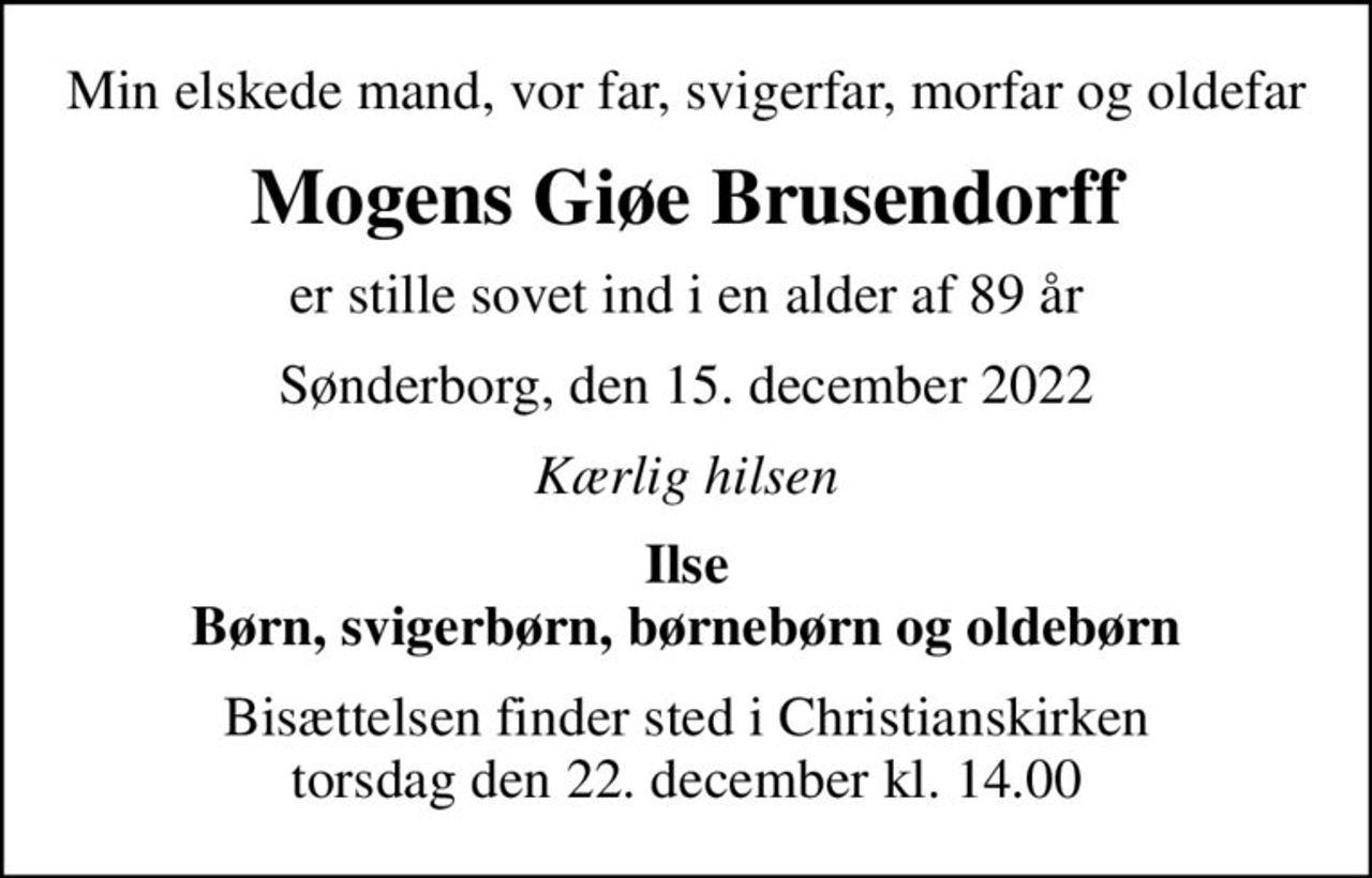 Min elskede mand, vor far, svigerfar, morfar og oldefar
Mogens Giøe Brusendorff
er stille sovet ind i en alder af 89 år
Sønderborg, den 15. december 2022
Kærlig hilsen
Ilse Børn, svigerbørn, børnebørn og oldebørn
Bisættelsen finder sted i Christianskirken  torsdag den 22. december kl. 14.00