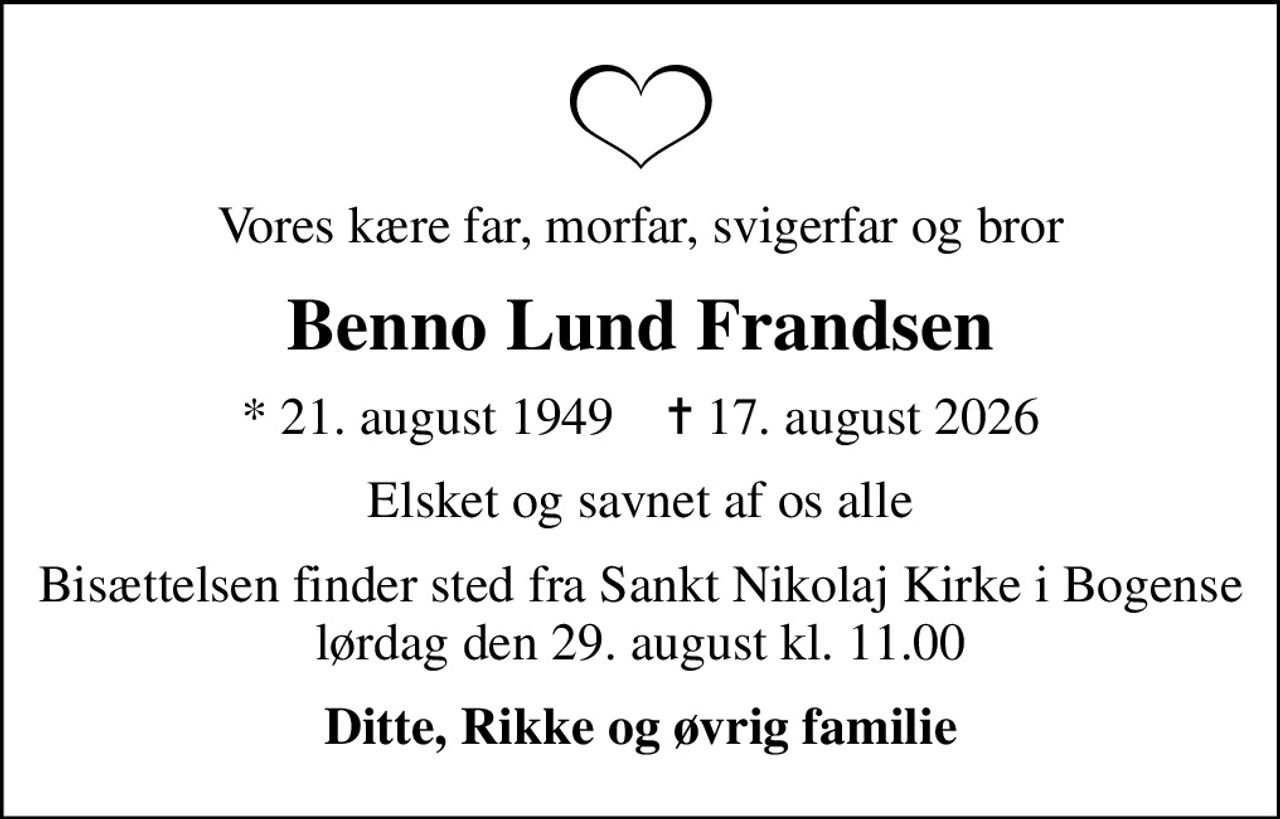 Vores kære far, morfar, svigerfar og bror
Benno Lund Frandsen
* 21. august 1949    ✝ 17. august 2026
Elsket og savnet af os alle
Bisættelsen finder sted fra Sankt Nikolaj Kirke i Bogense lørdag den 29. august kl. 11.00
Ditte, Rikke og øvrig familie
