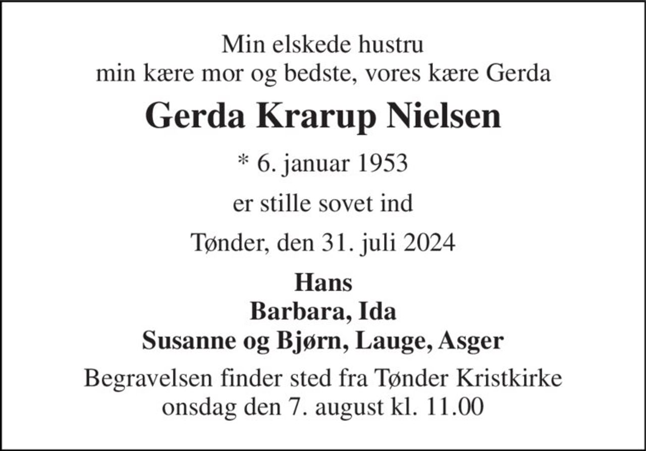 Min elskede hustru min kære mor og bedste, vores kære Gerda 
Gerda Krarup Nielsen 
*​ 6. januar 1953 
er stille sovet ind 
Tønder, den 31. juli 2024 
Hans Barbara, Ida Susanne og Bjørn, Lauge, Asger 
Begravelsen​ finder sted fra Tønder Kristkirke​ onsdag den 7. august​ kl. 11.00