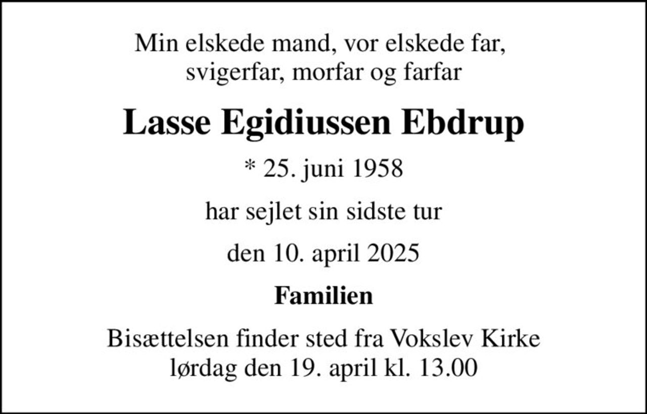Min elskede mand, vor elskede far,  svigerfar, morfar og farfar
Lasse Egidiussen Ebdrup
* 25. juni 1958
har sejlet sin sidste tur
den 10. april 2025
Familien
Bisættelsen finder sted fra Vokslev Kirke  lørdag den 19. april kl. 13.00