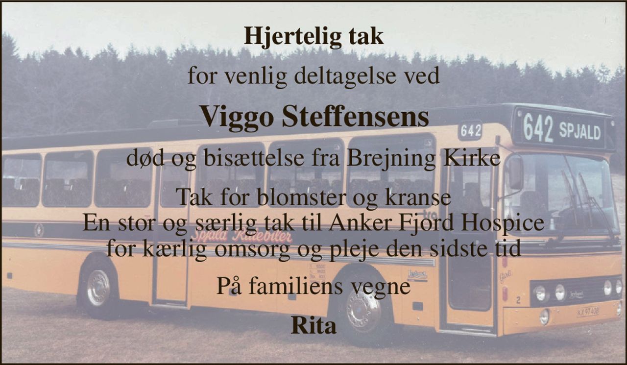 Hjertelig tak 
for venlig deltagelse ved 
Viggo Steffensens 
død og bisættelse fra Brejning Kirke 
Tak for blomster og kranse En stor og særlig tak til Anker Fjord Hospice for kærlig omsorg og pleje den sidste tid 
På familiens vegne 
Rita