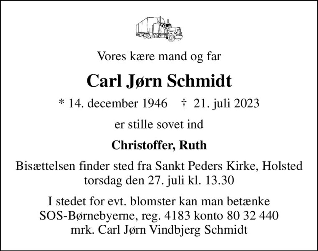 Vores kære mand og far
Carl Jørn Schmidt
* 14. december 1946    ✝ 21. juli 2023
er stille sovet ind
Christoffer, Ruth
Bisættelsen finder sted fra Sankt Peders Kirke, Holsted  torsdag den 27. juli kl. 13.30 
I stedet for evt. blomster kan man betænke
					SOS-Børnebyerne reg.4183konto8032440mrk. Carl Jørn Vindbjerg
					Schmidt