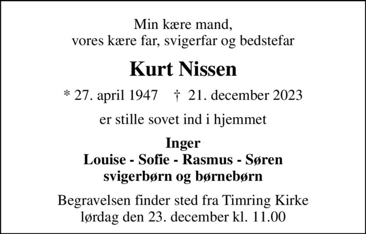Min kære mand, vores kære far, svigerfar og bedstefar
Kurt Nissen
* 27. april 1947    ✝ 21. december 2023
er stille sovet ind i hjemmet
Inger Louise - Sofie - Rasmus - Søren svigerbørn og børnebørn
Begravelsen finder sted fra Timring Kirke  lørdag den 23. december kl. 11.00