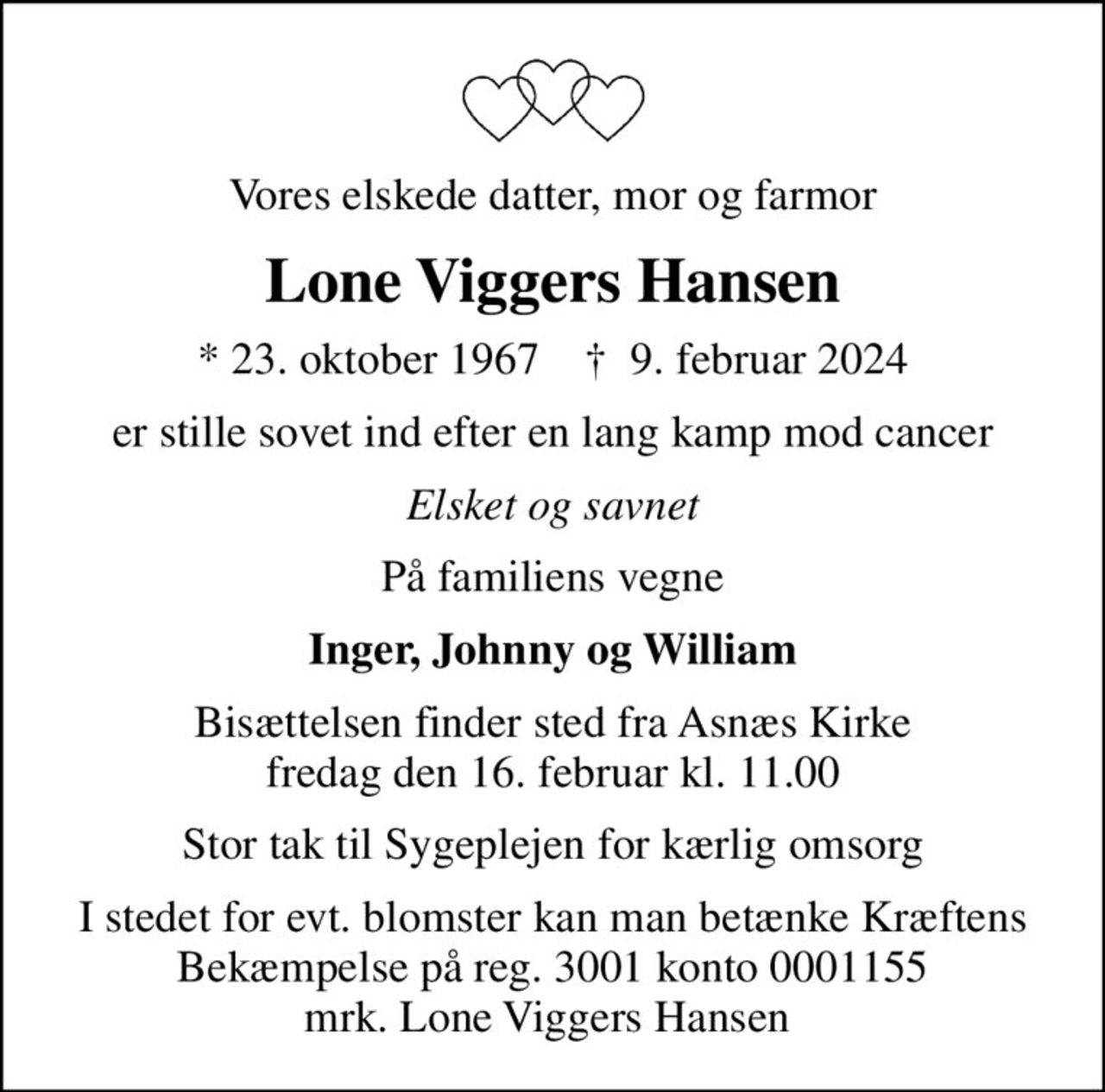 Vores elskede datter, mor og farmor
Lone Viggers Hansen
* 23. oktober 1967    ✝ 9. februar 2024
er stille sovet ind efter en lang kamp mod cancer
Elsket og savnet
På familiens vegne
Inger, Johnny og William
Bisættelsen finder sted fra Asnæs Kirke  fredag den 16. februar kl. 11.00 
Stor tak til Sygeplejen for kærlig omsorg
I stedet for evt. blomster kan man betænke
					Kræftens Bekæmpelse reg.3001konto0001155mrk. Lone Viggers
					Hansen
I stedet for evt. blomster kan man betænke Kræftens Bekæmpelse på reg. 3001 konto 0001155 mrk. Lone Viggers Hansen
