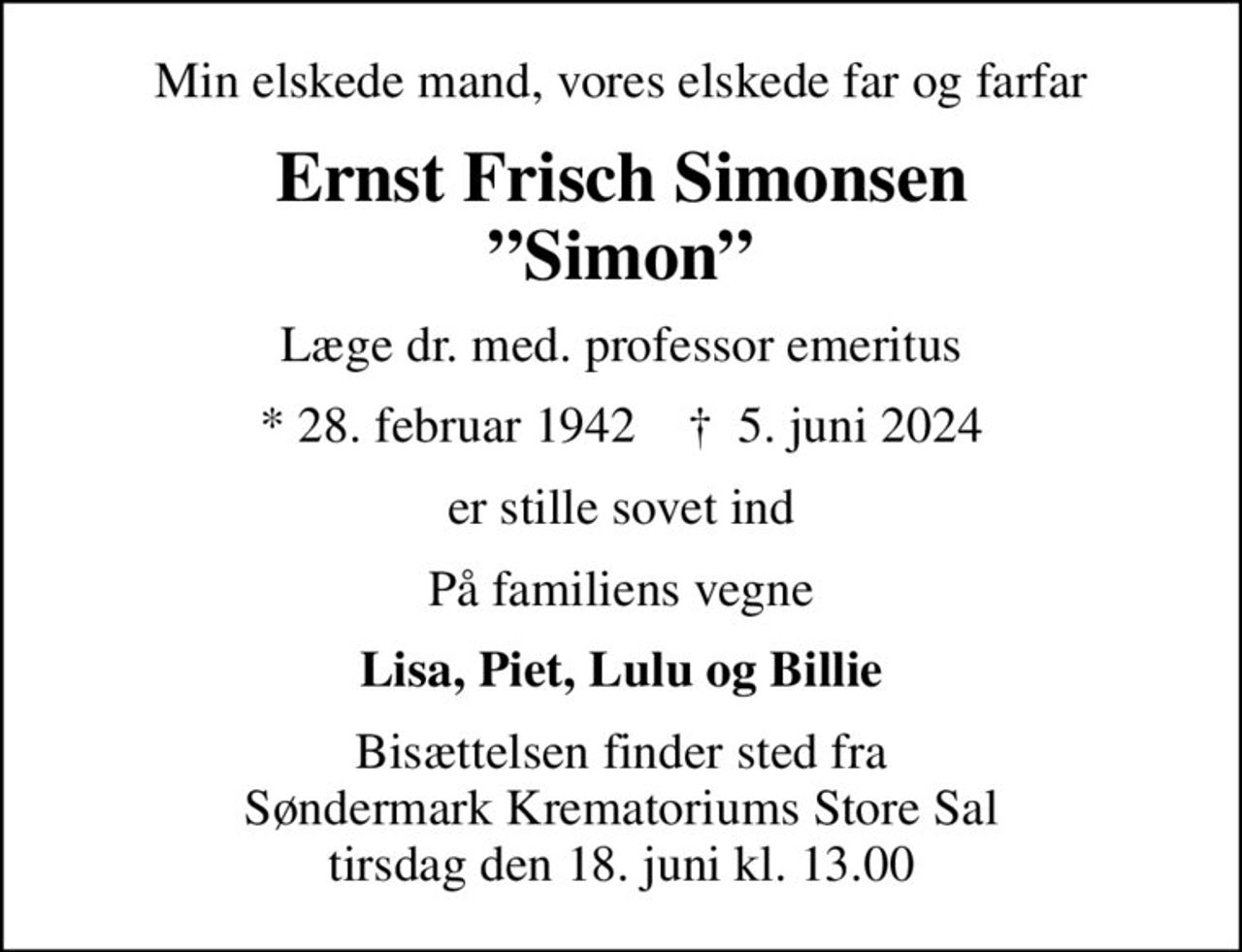Min elskede mand, vores elskede far og farfar
Ernst Frisch Simonsen Simon
Læge dr. med. professor emeritus
* 28. februar 1942    ✝ 5. juni 2024
er stille sovet ind
På familiens vegne
Lisa, Piet, Lulu og Billie
Bisættelsen finder sted fra Søndermark Krematoriums Store Sal tirsdag den 18. juni kl. 13.00