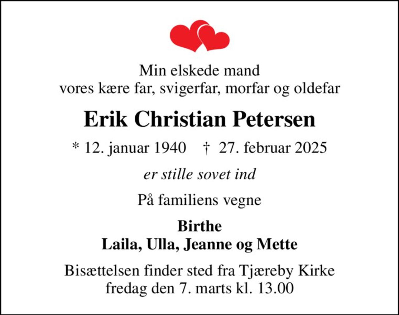 Min elskede mand vores kære far, svigerfar, morfar og oldefar
Erik Christian Petersen
* 12. januar 1940    ✝ 27. februar 2025
er stille sovet ind
På familiens vegne
Birthe Laila, Ulla, Jeanne og Mette
Bisættelsen finder sted fra Tjæreby Kirke  fredag den 7. marts kl. 13.00