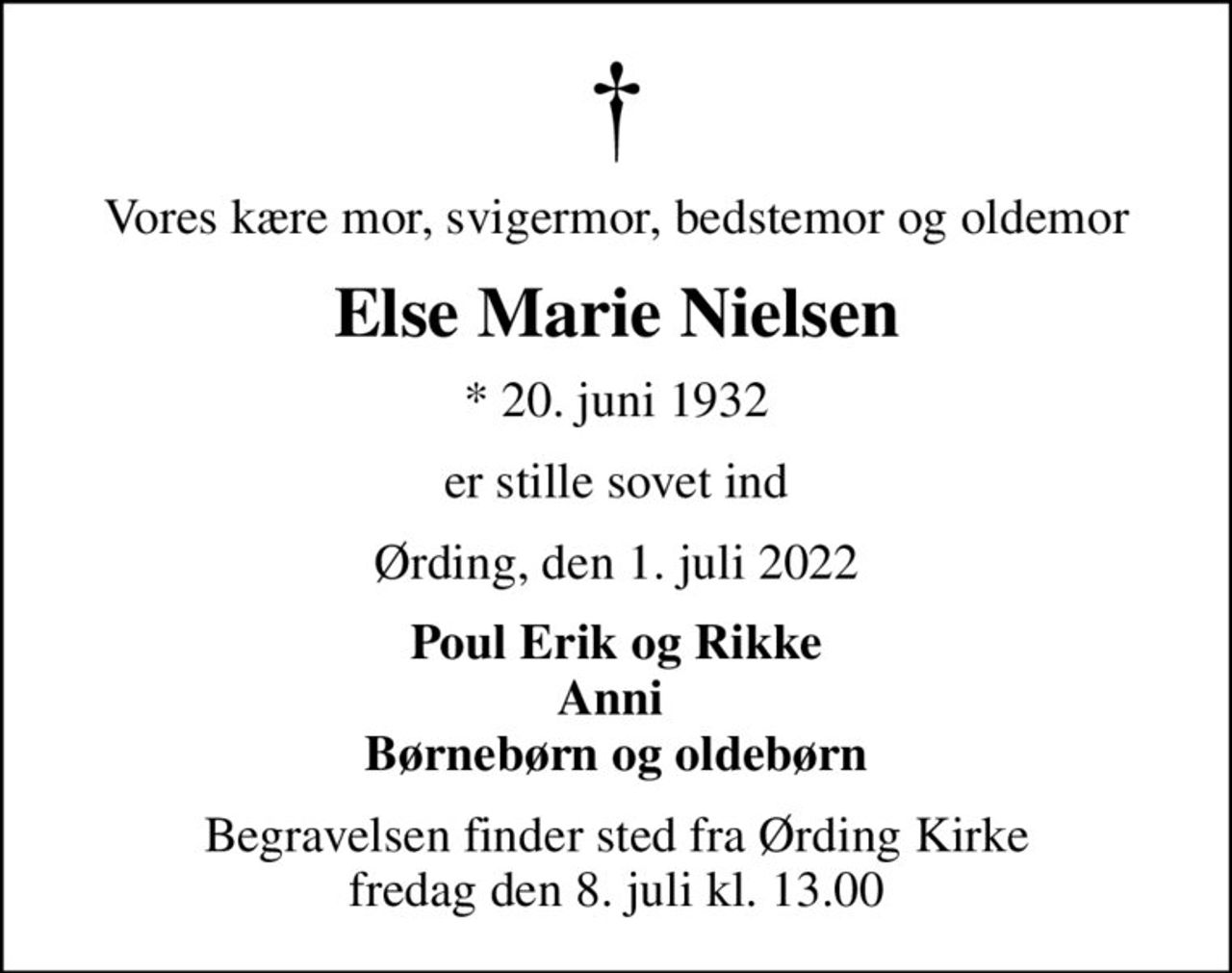 Vores kære mor, svigermor, bedstemor og oldemor
Else Marie Nielsen
* 20. juni 1932
er stille sovet ind
Ørding, den 1. juli 2022
Poul Erik og Rikke Anni  Børnebørn og oldebørn
Begravelsen finder sted fra Ørding Kirke  fredag den 8. juli kl. 13.00
