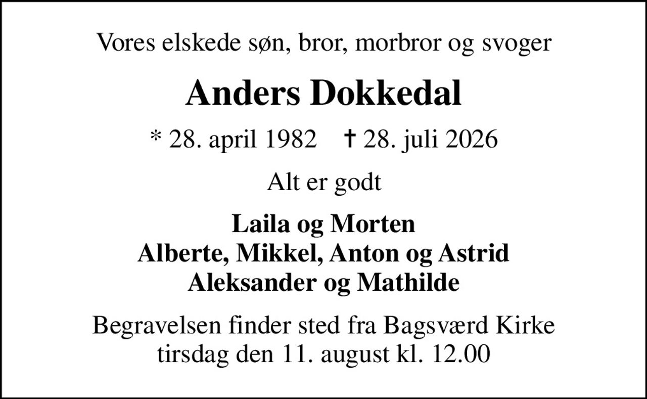 Vores elskede søn, bror, morbror og svoger
Anders Dokkedal
* 28. april 1982    ✝ 28. juli 2026
Alt er godt
Laila og Morten Alberte, Mikkel, Anton og Astrid Aleksander og Mathilde
Begravelsen finder sted fra Bagsværd Kirke  tirsdag den 11. august kl. 12.00
