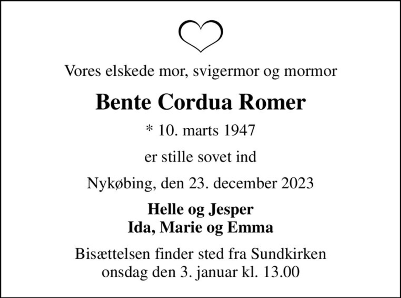 Vores elskede mor, svigermor og mormor
Bente Cordua Romer
* 10. marts 1947
er stille sovet ind
Nykøbing, den 23. december 2023
Helle og Jesper Ida, Marie og Emma
Bisættelsen finder sted fra Sundkirken  onsdag den 3. januar kl. 13.00