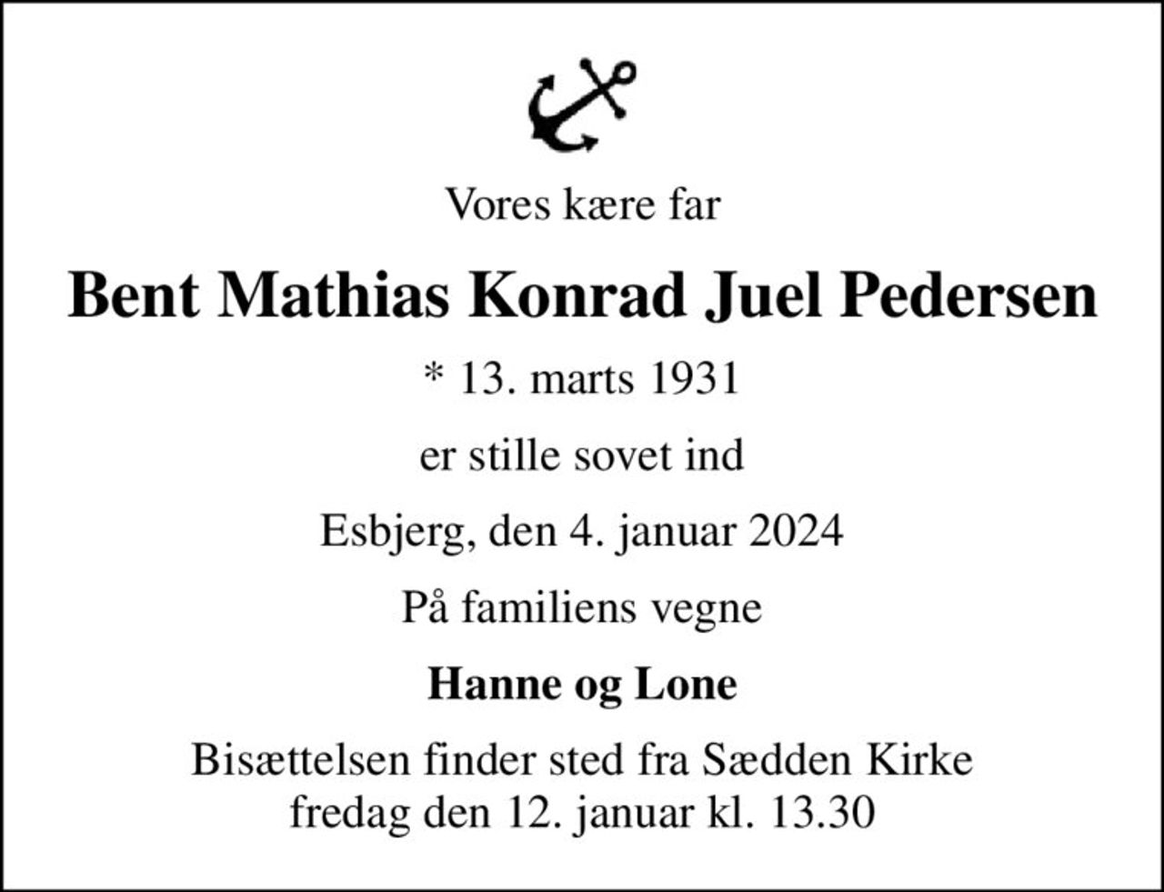 Vores kære far
Bent Mathias Konrad Juel Pedersen
* 13. marts 1931
er stille sovet ind
Esbjerg, den 4. januar 2024
På familiens vegne
Hanne og Lone
Bisættelsen finder sted fra Sædden Kirke  fredag den 12. januar kl. 13.30