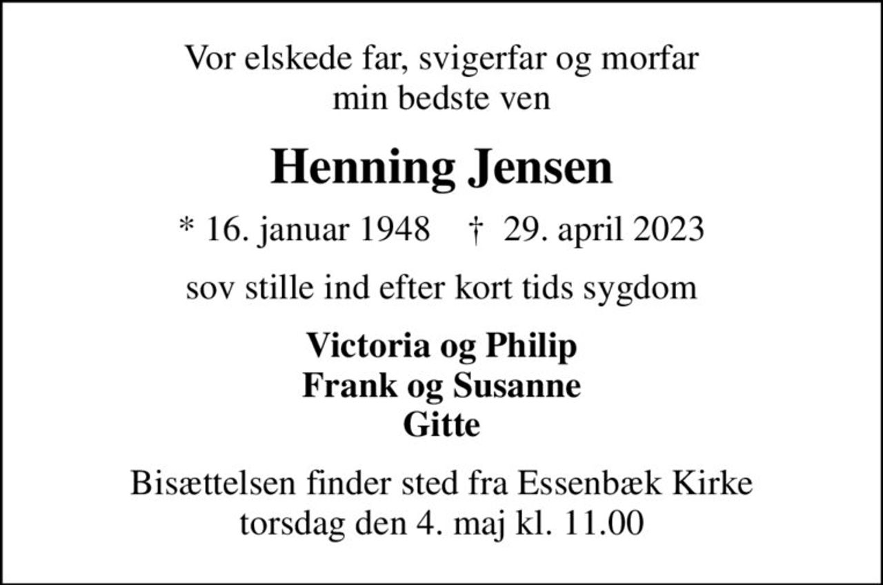 Vor elskede far, svigerfar og morfar min bedste ven
Henning Jensen
* 16. januar 1948    ✝ 29. april 2023
sov stille ind efter kort tids sygdom
Victoria og Philip Frank og Susanne Gitte
Bisættelsen finder sted fra Essenbæk Kirke  torsdag den 4. maj kl. 11.00