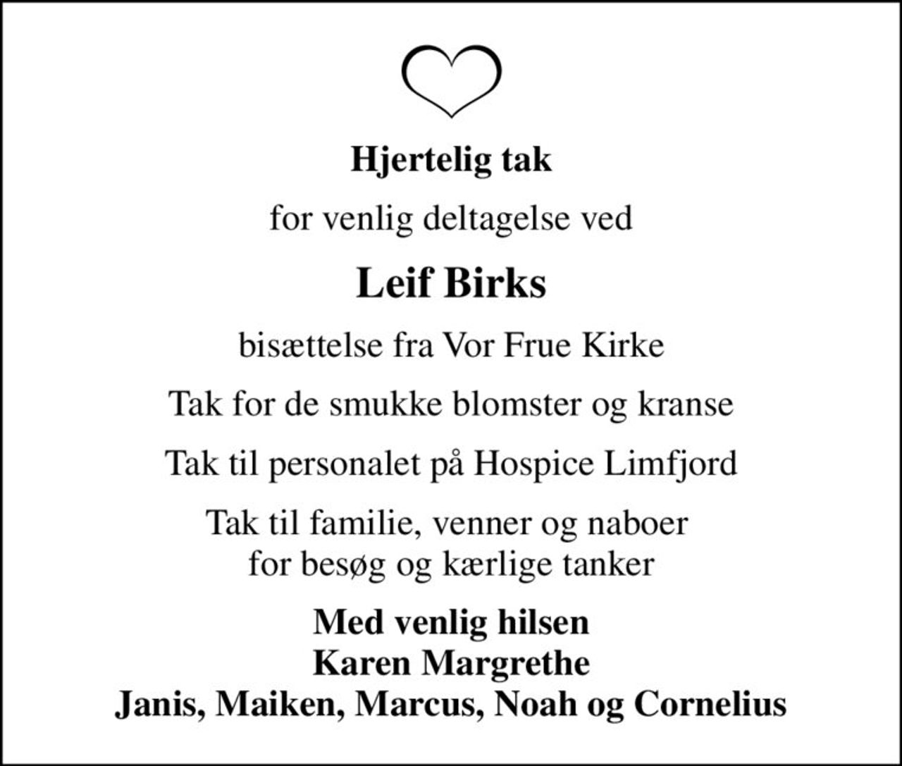 Hjertelig tak
for venlig deltagelse ved
Leif Birks
bisættelse fra Vor Frue Kirke
Tak for de smukke blomster og kranse
Tak til personalet på Hospice Limfjord
Tak til familie, venner og naboer  for besøg og kærlige tanker
Med venlig hilsen Karen Margrethe Janis, Maiken, Marcus, Noah og Cornelius
