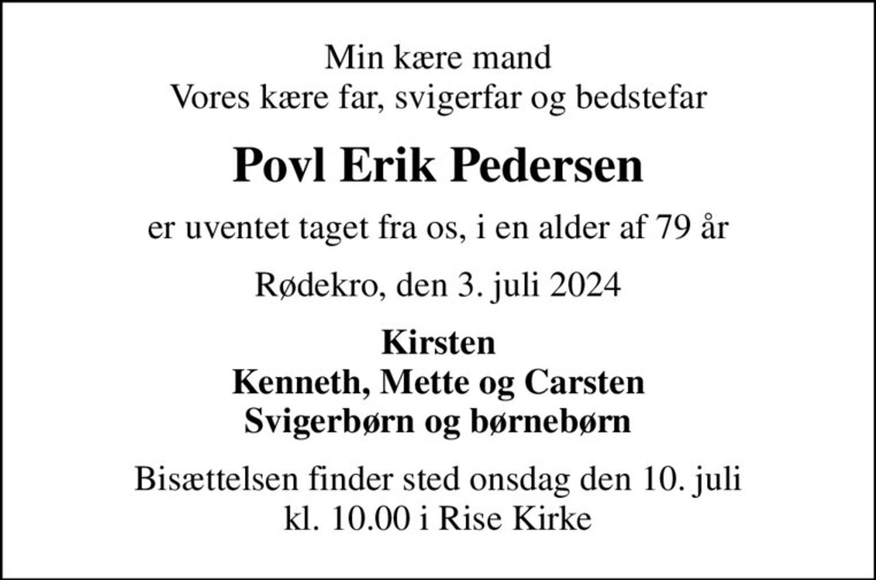 Min kære mand Vores kære far, svigerfar og bedstefar
Povl Erik Pedersen
er uventet taget fra os, i en alder af 79 år
Rødekro, den 3. juli 2024
Kirsten Kenneth, Mette og Carsten Svigerbørn og børnebørn
Bisættelsen finder sted onsdag den 10. juli kl. 10.00 i Rise Kirke